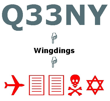 Noch immer verbreitet ist die vermeintliche Entschlüsselung der Flugnummer eines der Flugzeuge, die in das WTC flogen. Gibt man die Nummer Q33NY ein und verwandelt man den Text in die Schriftart Wingdings erscheint die Zeichenfolge: Flugzeug - Zwei Blätter / Türme - Totenkopf - Davidstern. Diese Entdeckung kam kurz nach den Anschlägen auf und viele Menschen zweifelten an, dass dies Zufall sein könne. Unbeantwortet blieb die Frage, warum die vermeintlichen Drahtzieher*innen eine derartige Spur legen sollten. Die vermeintliche Enthüllung war eine plumpe Falschbehauptung. Kein Flugzeug, dass am 11. September 2001 entführt wurde, trug eine Flug- oder Registriernummer die der Buchstaben-Zahlen-Folge Q33NY nur entfernt ähnelt.